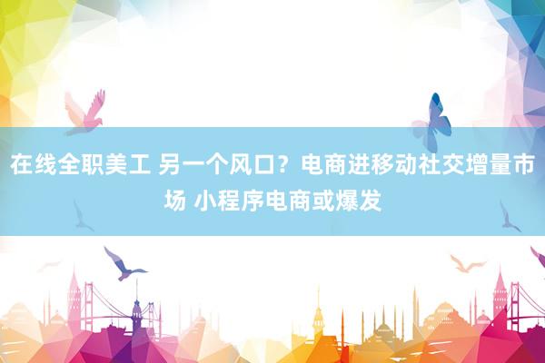 在线全职美工 另一个风口？电商进移动社交增量市场 小程序电商或爆发