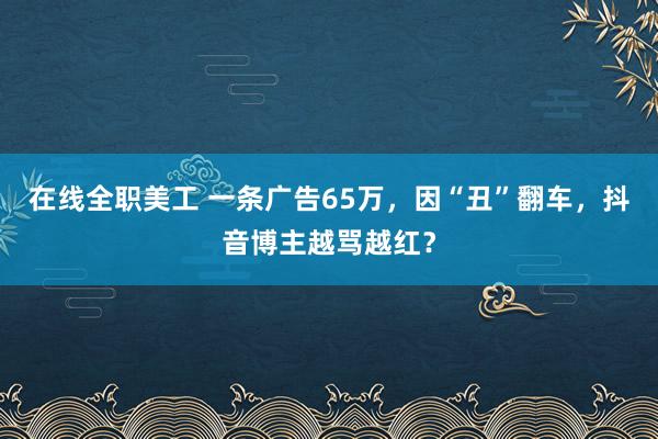 在线全职美工 一条广告65万，因“丑”翻车，抖音博主越骂越红？