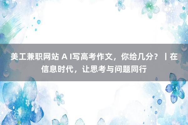 美工兼职网站 A I写高考作文，你给几分？丨在信息时代，让思考与问题同行