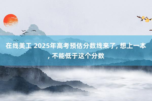 在线美工 2025年高考预估分数线来了, 想上一本, 不能低于这个分数