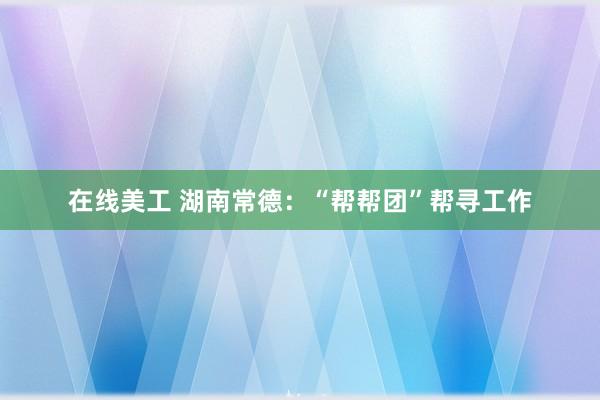 在线美工 湖南常德：“帮帮团”帮寻工作