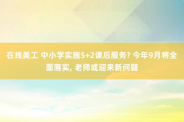 在线美工 中小学实施5+2课后服务? 今年9月将全面落实, 老师或迎来新问题