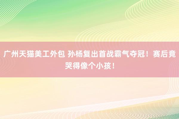 广州天猫美工外包 孙杨复出首战霸气夺冠！赛后竟哭得像个小孩！