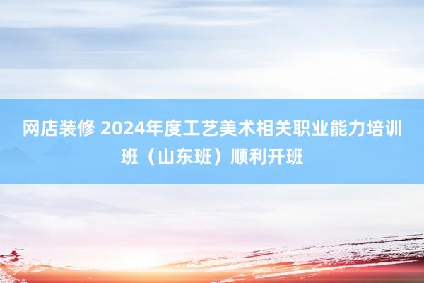 网店装修 2024年度工艺美术相关职业能力培训班（山东班）顺利开班