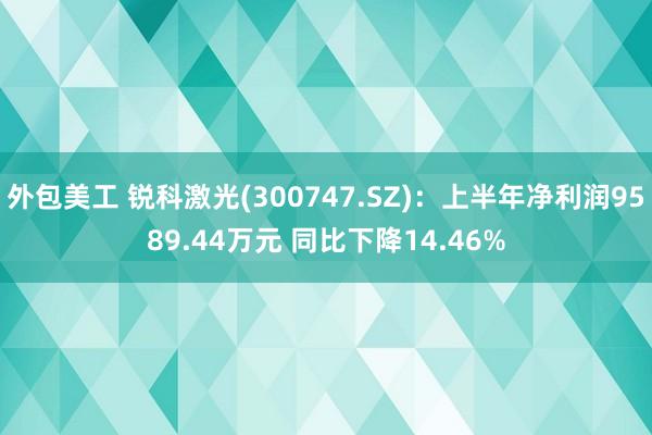 外包美工 锐科激光(300747.SZ)：上半年净利润9589.44万元 同比下降14.46%