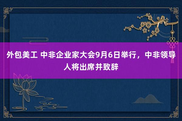 外包美工 中非企业家大会9月6日举行，中非领导人将出席并致辞