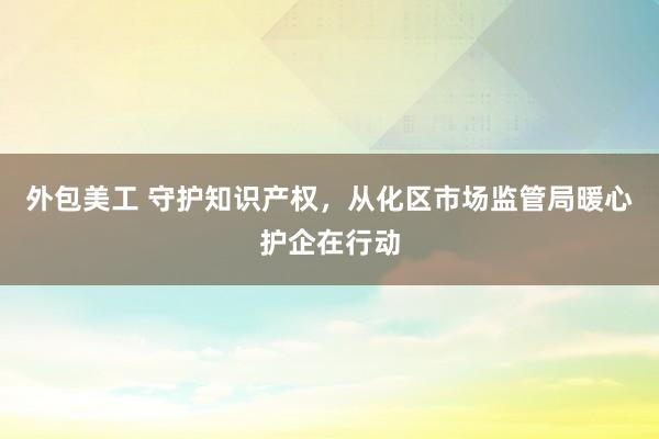 外包美工 守护知识产权，从化区市场监管局暖心护企在行动