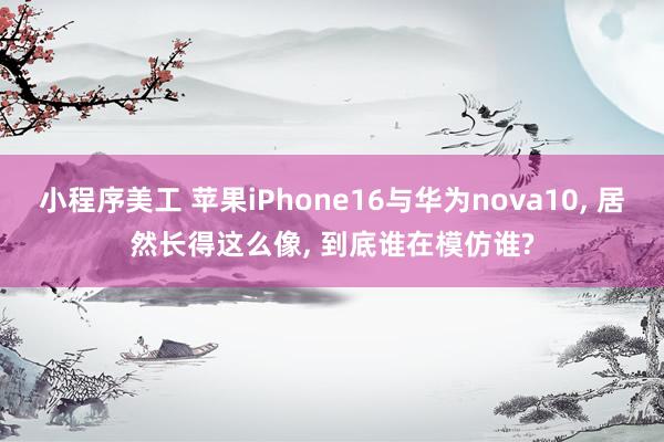 小程序美工 苹果iPhone16与华为nova10, 居然长得这么像, 到底谁在模仿谁?