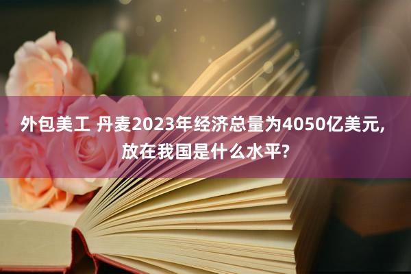 外包美工 丹麦2023年经济总量为4050亿美元, 放在我国是什么水平?