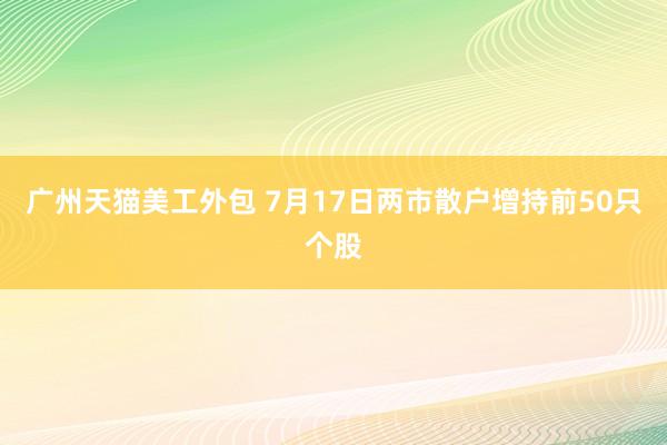 广州天猫美工外包 7月17日两市散户增持前50只个股