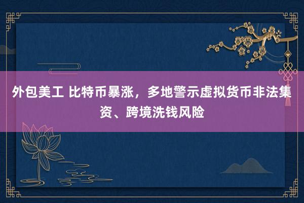 外包美工 比特币暴涨，多地警示虚拟货币非法集资、跨境洗钱风险