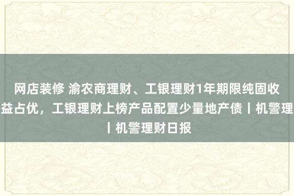 网店装修 渝农商理财、工银理财1年期限纯固收产品收益占优，工银理财上榜产品配置少量地产债丨机警理财日报