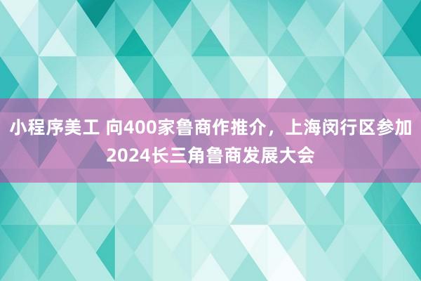 小程序美工 向400家鲁商作推介，上海闵行区参加2024长三角鲁商发展大会