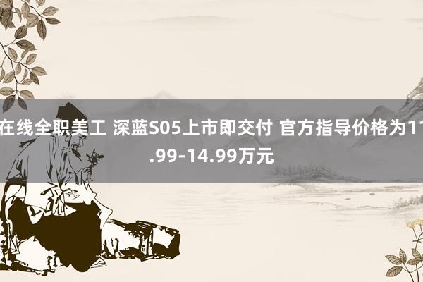 在线全职美工 深蓝S05上市即交付 官方指导价格为11.99-14.99万元