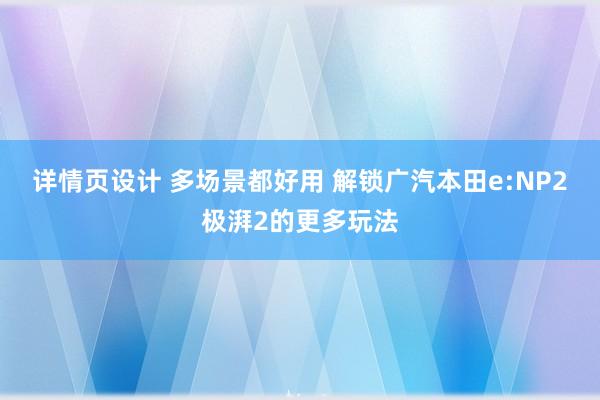 详情页设计 多场景都好用 解锁广汽本田e:NP2极湃2的更多玩法