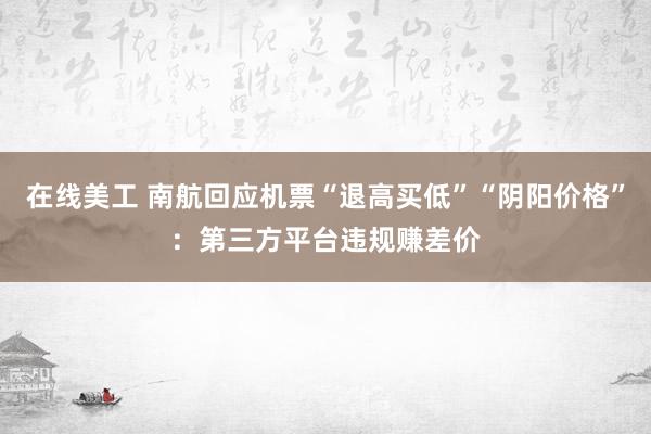 在线美工 南航回应机票“退高买低”“阴阳价格”：第三方平台违规赚差价